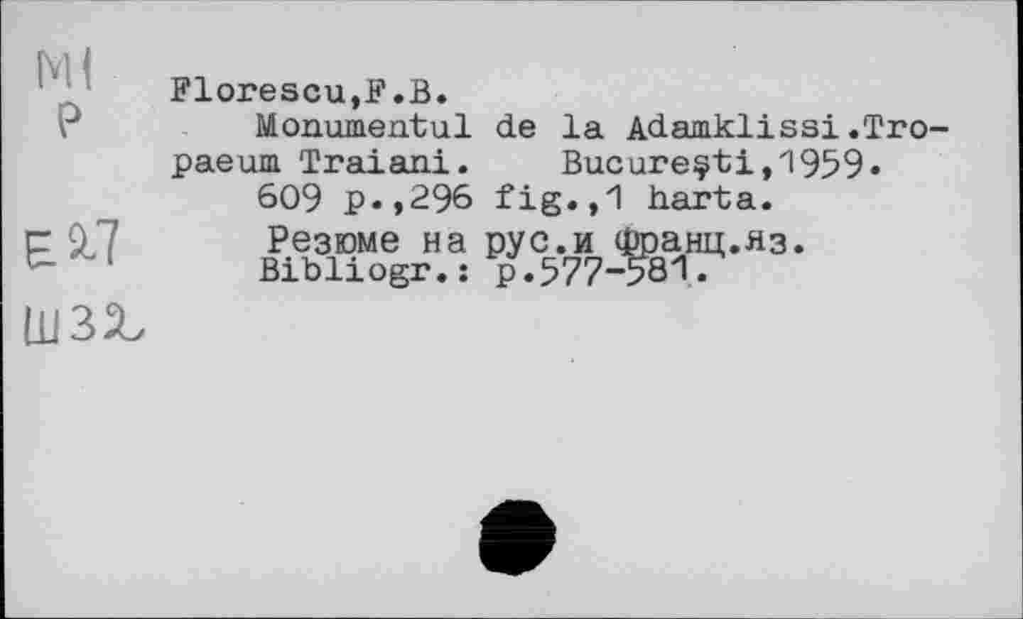 ﻿Ml
P
E.S-7
шзх
Florescu,F.B.
Monumental de la Adamklissi.Tro-paeum Traiani. Bucureçti,1959»
609 p.,296 fig.,1 harta.
Резюме на pyс.и Франц.яз.
Bibliogr. : p.577-58'1.